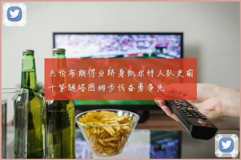 杰伦布朗得分跻身凯尔特人队史前十紧随塔图姆步伐奋勇争先