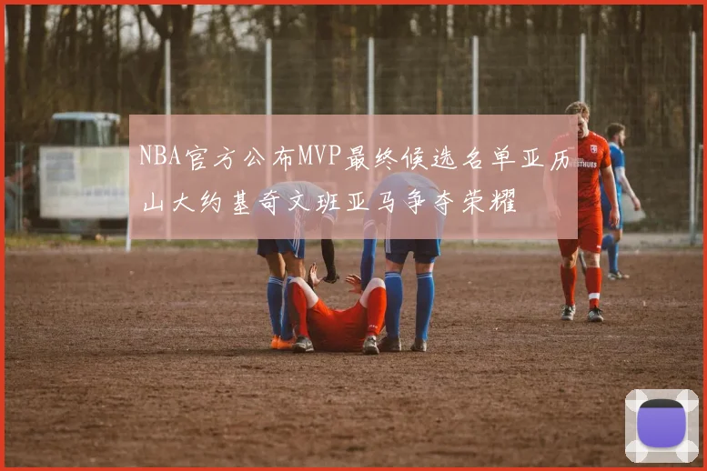 NBA官方公布MVP最终候选名单亚历山大约基奇文班亚马争夺荣耀