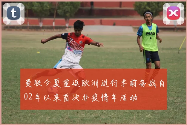 曼联今夏重返欧洲进行季前备战自02年以来首次非疫情年活动