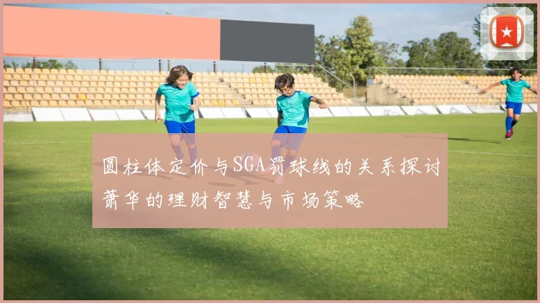 圆柱体定价与SGA罚球线的关系探讨萧华的理财智慧与市场策略