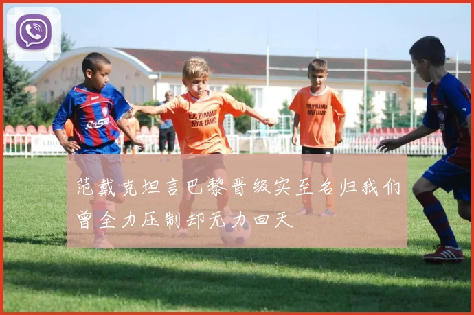 范戴克坦言巴黎晋级实至名归我们曾全力压制却无力回天