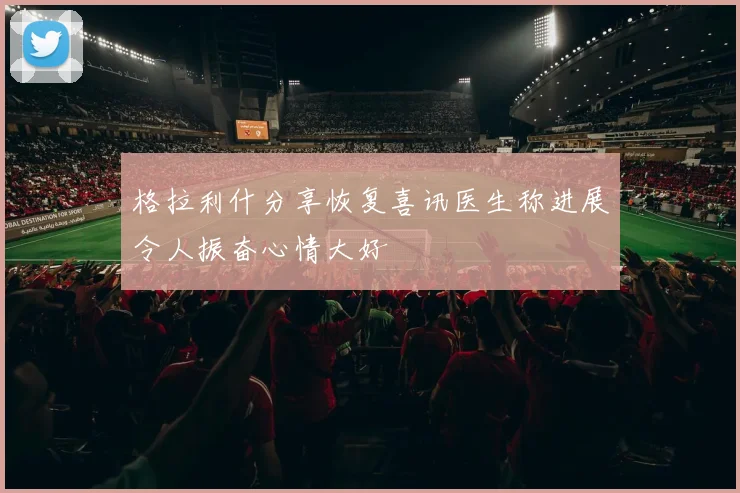 格拉利什分享恢复喜讯医生称进展令人振奋心情大好