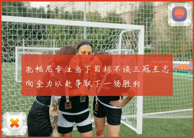 孔帕尼专注当下目标不谈三冠王志向全力以赴争取下一场胜利