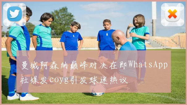 曼城阿森纳巅峰对决在即WhatsApp社媒发coyg引发球迷热议