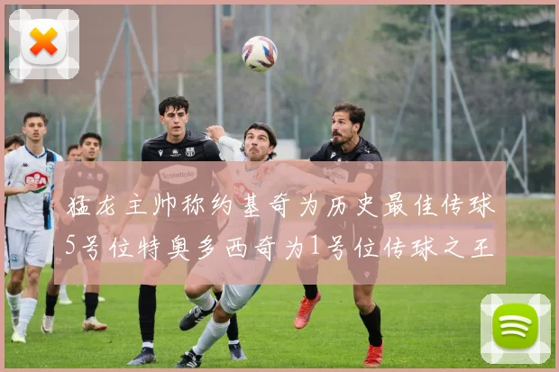 猛龙主帅称约基奇为历史最佳传球5号位特奥多西奇为1号位传球之王