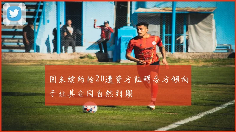 国米续约恰20遭资方阻碍各方倾向于让其合同自然到期