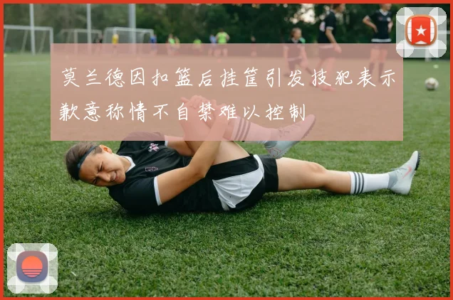 莫兰德因扣篮后挂筐引发技犯表示歉意称情不自禁难以控制