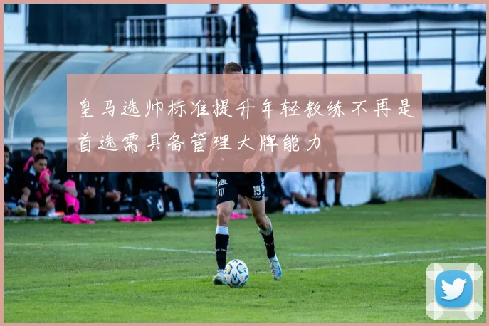 皇马选帅标准提升年轻教练不再是首选需具备管理大牌能力