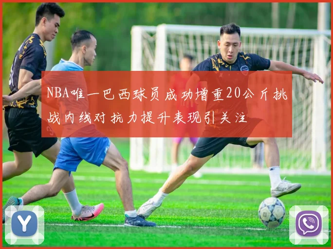 NBA唯一巴西球员成功增重20公斤挑战内线对抗力提升表现引关注