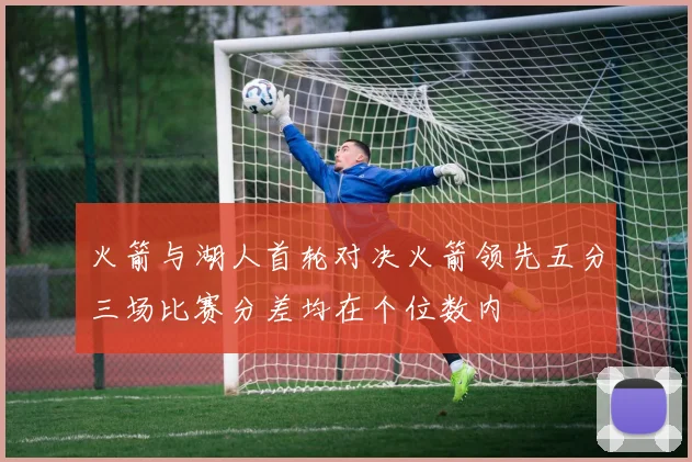 火箭与湖人首轮对决火箭领先五分三场比赛分差均在个位数内