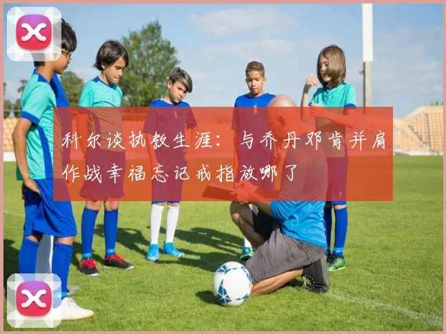 科尔谈执教生涯：与乔丹邓肯并肩作战幸福忘记戒指放哪了