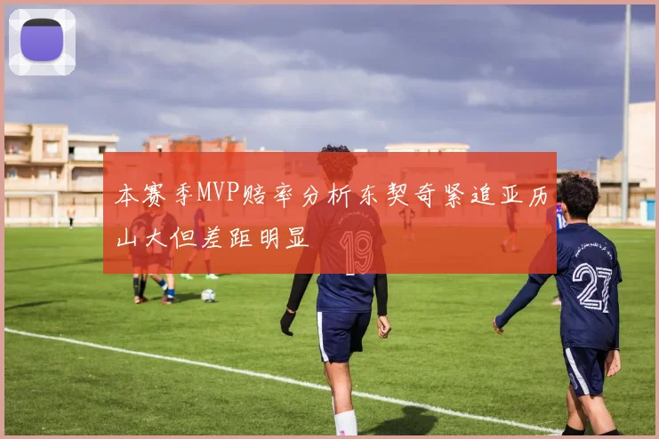 本赛季MVP赔率分析东契奇紧追亚历山大但差距明显