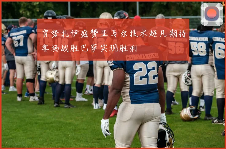贾努扎伊盛赞亚马尔技术超凡期待客场战胜巴萨实现胜利
