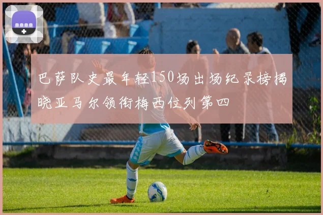 巴萨队史最年轻150场出场纪录榜揭晓亚马尔领衔梅西位列第四
