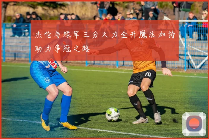 杰伦与绿军三分火力全开魔法加持助力争冠之路