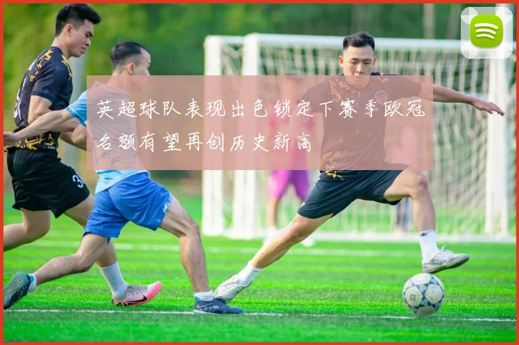 英超球队表现出色锁定下赛季欧冠名额有望再创历史新高