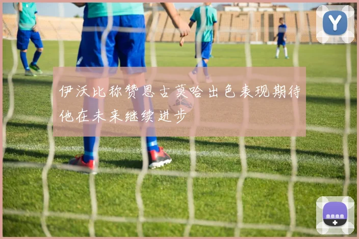 伊沃比称赞恩古莫哈出色表现期待他在未来继续进步