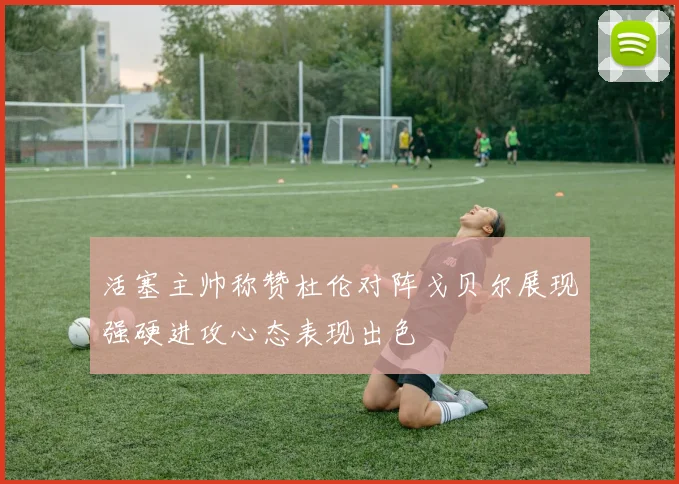 活塞主帅称赞杜伦对阵戈贝尔展现强硬进攻心态表现出色