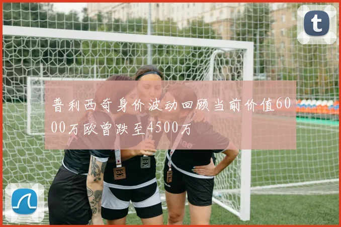 普利西奇身价波动回顾当前价值6000万欧曾跌至4500万