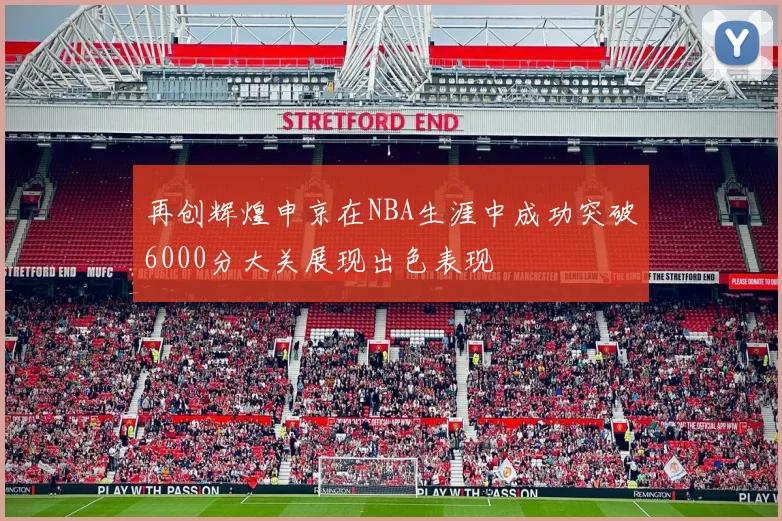 再创辉煌申京在NBA生涯中成功突破6000分大关展现出色表现