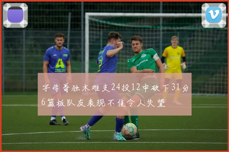 字母哥独木难支24投12中砍下31分6篮板队友表现不佳令人失望
