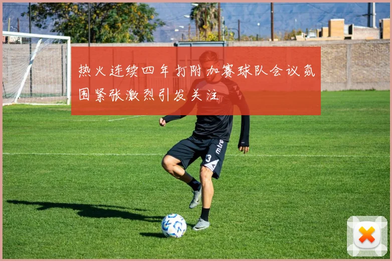 热火连续四年打附加赛球队会议氛围紧张激烈引发关注